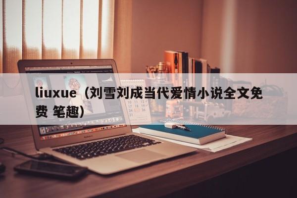 liuxue（刘雪刘成当代爱情小说全文免费 笔趣）