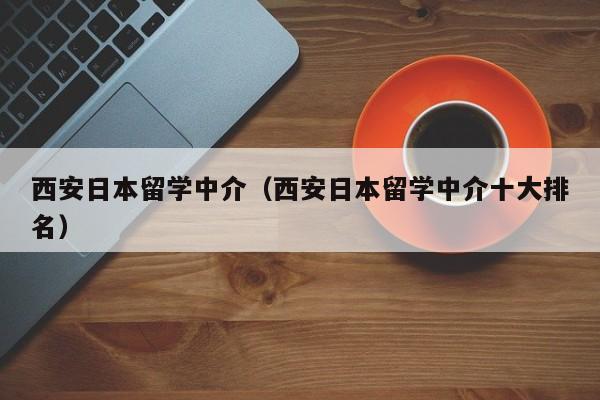 西安日本留学中介（西安日本留学中介十大排名）