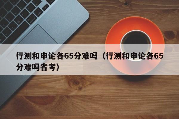 行测和申论各65分难吗（行测和申论各65分难吗省考）