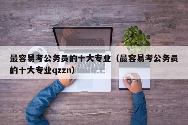 最容易考公务员的十大专业（最容易考公务员的十大专业qzzn）