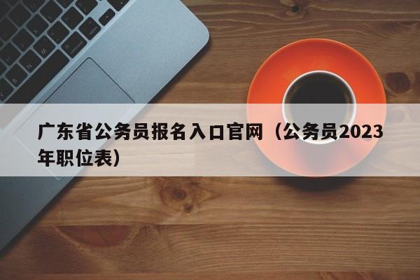 广东省公务员报名入口官网（公务员2023年职位表）