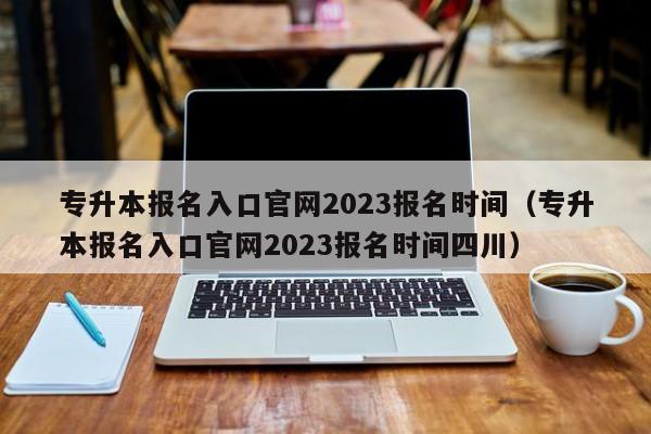 专升本报名入口官网2023报名时间（专升本报名入口官网2023报名时间四川）