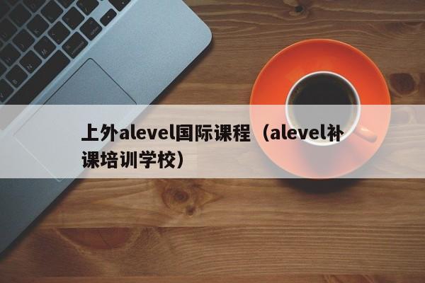 上外alevel国际课程（alevel补课培训学校）