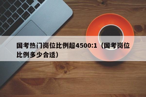 国考热门岗位比例超4500:1（国考岗位比例多少合适）