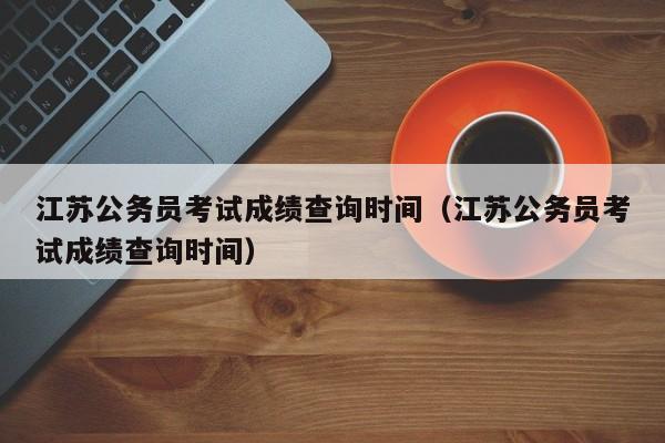 江苏公务员考试成绩查询时间（江苏公务员考试成绩查询时间）