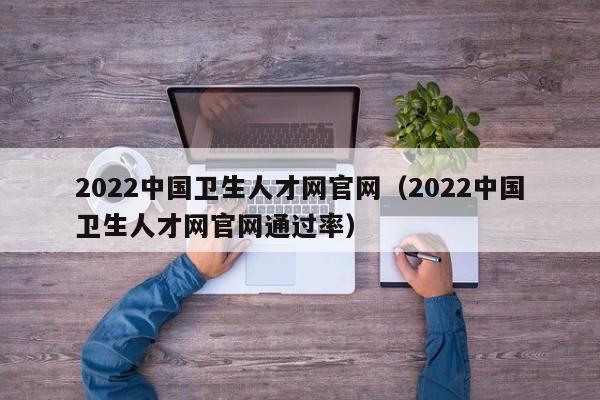 2022中国卫生人才网官网（2022中国卫生人才网官网通过率）