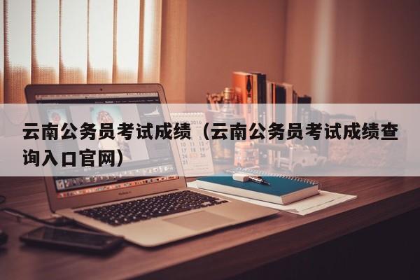 云南公务员考试成绩（云南公务员考试成绩查询入口官网）