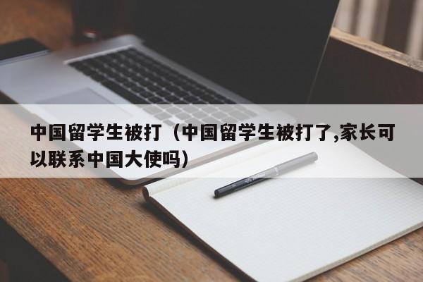 中国留学生被打（中国留学生被打了,家长可以联系中国大使吗）