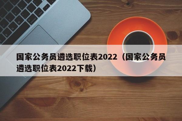 国家公务员遴选职位表2022（国家公务员遴选职位表2022下载）