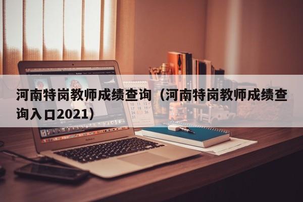 河南特岗教师成绩查询（河南特岗教师成绩查询入口2021）