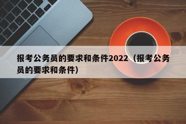 报考公务员的要求和条件2022（报考公务员的要求和条件）