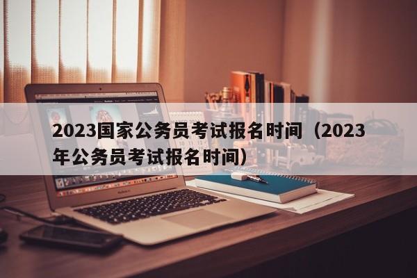 2023国家公务员考试报名时间（2023年公务员考试报名时间）