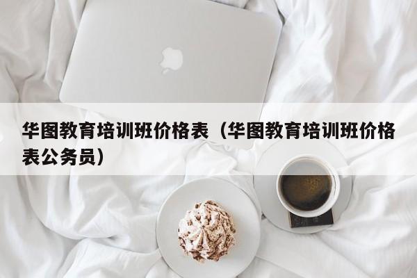 华图教育培训班价格表（华图教育培训班价格表公务员）