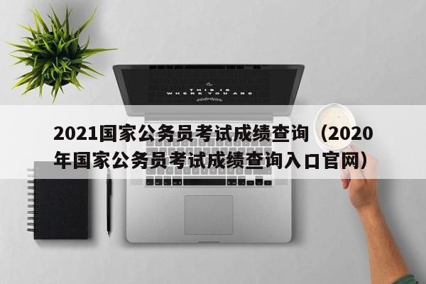 2021国家公务员考试成绩查询（2020年国家公务员考试成绩查询入口官网）