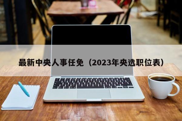 最新中央人事任免（2023年央选职位表）