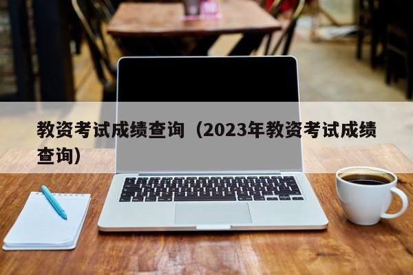 教资考试成绩查询（2023年教资考试成绩查询）