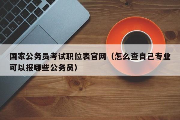 国家公务员考试职位表官网（怎么查自己专业可以报哪些公务员）