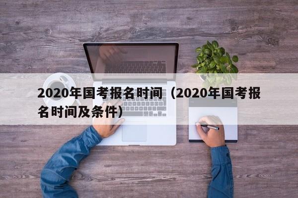 2020年国考报名时间（2020年国考报名时间及条件）