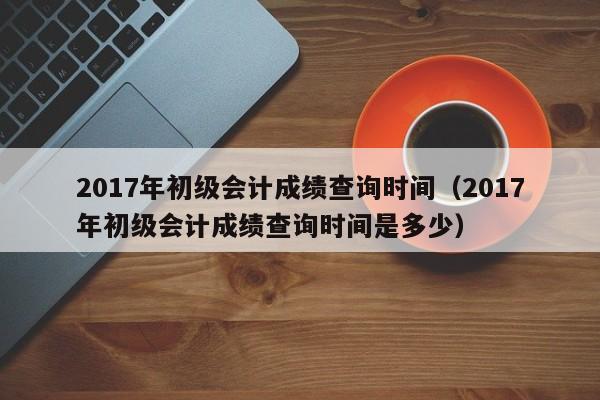 2017年初级会计成绩查询时间（2017年初级会计成绩查询时间是多少）