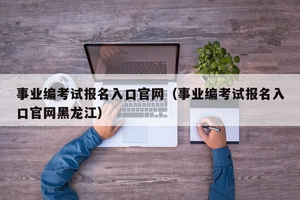 事业编考试报名入口官网（事业编考试报名入口官网黑龙江）