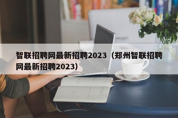 智联招聘网最新招聘2023（郑州智联招聘网最新招聘2023）