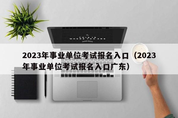 2023年事业单位考试报名入口（2023年事业单位考试报名入口广东）