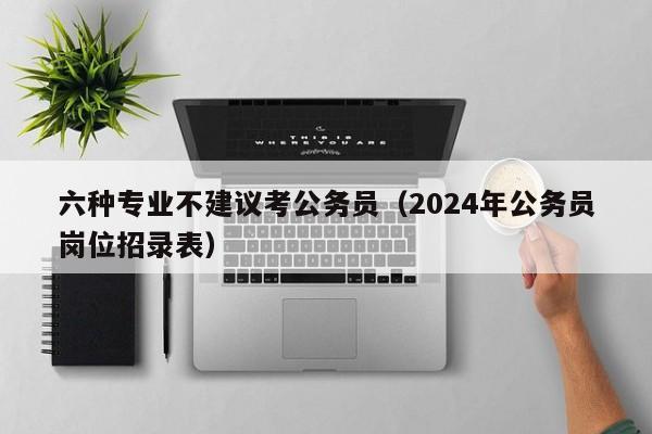 六种专业不建议考公务员（2024年公务员岗位招录表）