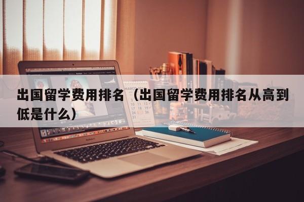 出国留学费用排名（出国留学费用排名从高到低是什么）