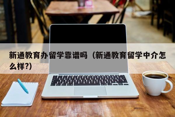 新通教育办留学靠谱吗（新通教育留学中介怎么样?）