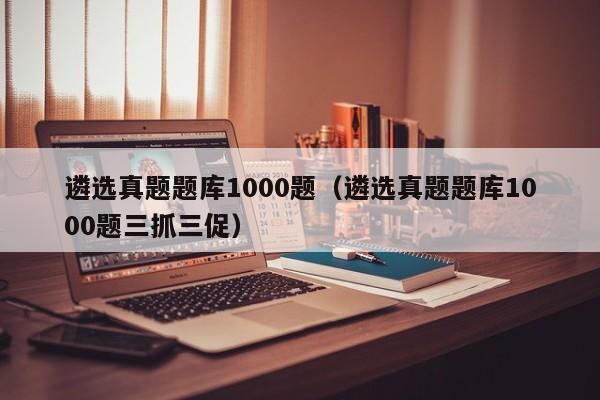 遴选真题题库1000题（遴选真题题库1000题三抓三促）