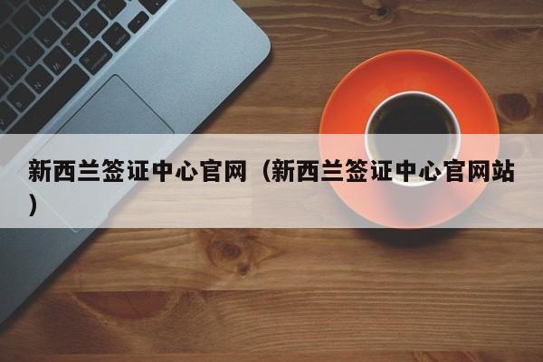 新西兰签证中心官网（新西兰签证中心官网站）