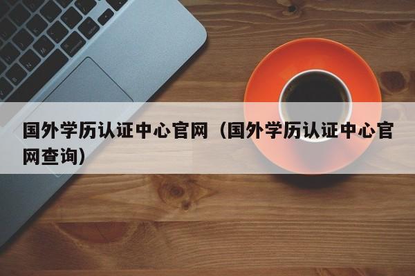 国外学历认证中心官网（国外学历认证中心官网查询）