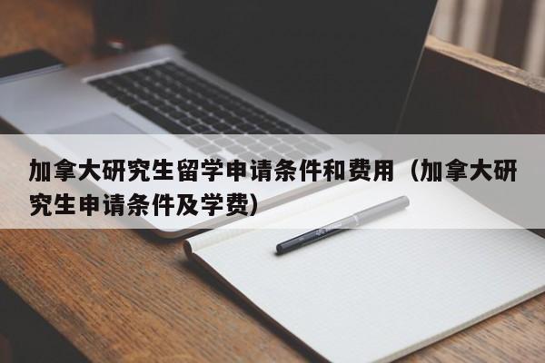 加拿大研究生留学申请条件和费用（加拿大研究生申请条件及学费）