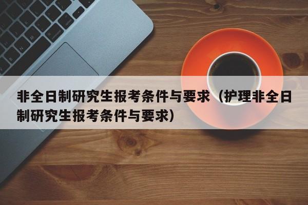 非全日制研究生报考条件与要求（护理非全日制研究生报考条件与要求）