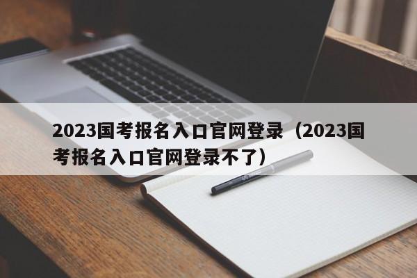 2023国考报名入口官网登录（2023国考报名入口官网登录不了）