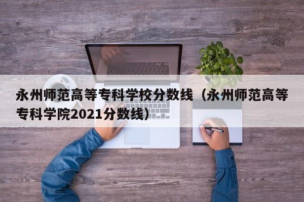 永州师范高等专科学校分数线（永州师范高等专科学院2021分数线）