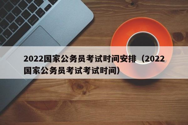 2022国家公务员考试时间安排（2022国家公务员考试考试时间）