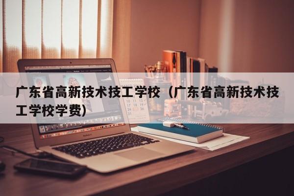 广东省高新技术技工学校（广东省高新技术技工学校学费）