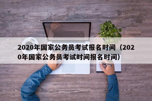 2020年国家公务员考试报名时间（2020年国家公务员考试时间报名时间）