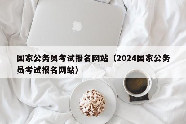 国家公务员考试报名网站（2024国家公务员考试报名网站）