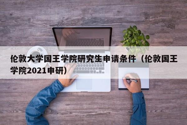 伦敦大学国王学院研究生申请条件（伦敦国王学院2021申研）