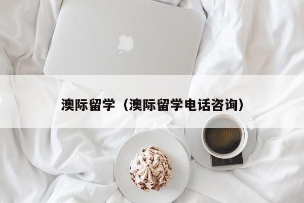 澳际留学（澳际留学电话咨询）