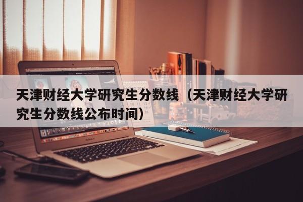 天津财经大学研究生分数线（天津财经大学研究生分数线公布时间）