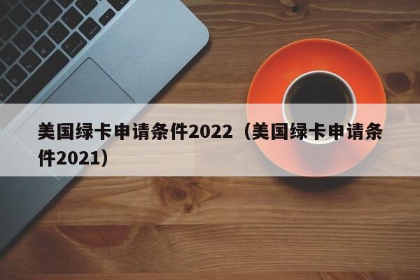 美国绿卡申请条件2022（美国绿卡申请条件2021）