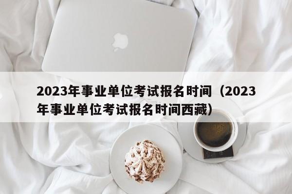 2023年事业单位考试报名时间（2023年事业单位考试报名时间西藏）