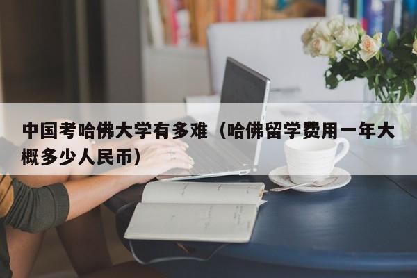 中国考哈佛大学有多难（哈佛留学费用一年大概多少人民币）