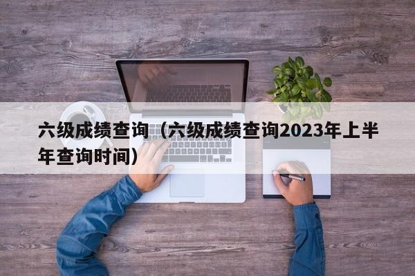 六级成绩查询（六级成绩查询2023年上半年查询时间）