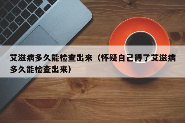 艾滋病多久能检查出来（怀疑自己得了艾滋病多久能检查出来）