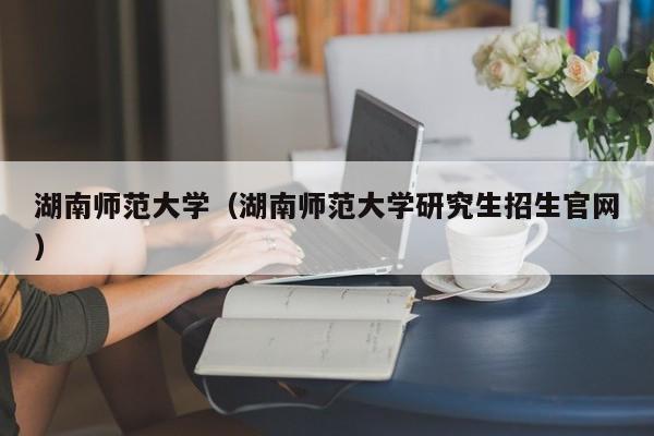 湖南师范大学（湖南师范大学研究生招生官网）