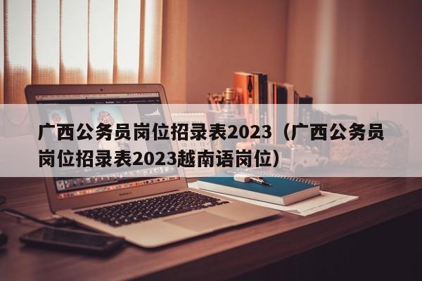 广西公务员岗位招录表2023（广西公务员岗位招录表2023越南语岗位）